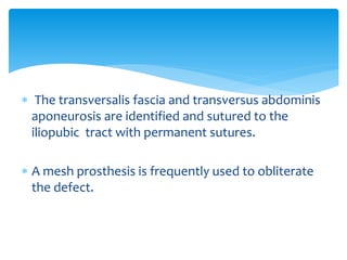  The transversalis fascia and transversus abdominis
aponeurosis are identified and sutured to the
iliopubic tract with permanent sutures.
 A mesh prosthesis is frequently used to obliterate
the defect.
 