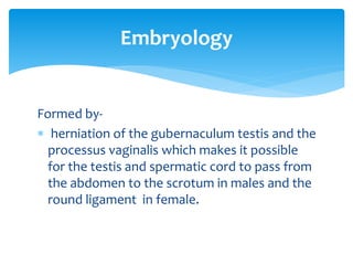 Formed by-
 herniation of the gubernaculum testis and the
processus vaginalis which makes it possible
for the testis and spermatic cord to pass from
the abdomen to the scrotum in males and the
round ligament in female.
Embryology
 