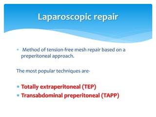 Method of tension-free mesh repair based on a
preperitoneal approach.
The most popular techniques are-
 Totally extraperitoneal (TEP)
 Transabdominal preperitoneal (TAPP)
Laparoscopic repair
 