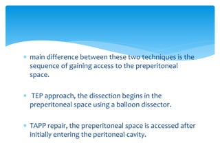  main difference between these two techniques is the
sequence of gaining access to the preperitoneal
space.
 TEP approach, the dissection begins in the
preperitoneal space using a balloon dissector.
 TAPP repair, the preperitoneal space is accessed after
initially entering the peritoneal cavity.
 