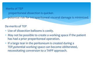 Merits of TEP
 preperitoneal dissection is quicker.
 potential risk for intraperitoneal visceral damage is minimized.
De-merits of TEP
 Use of dissection balloons is costly.
 May not be possible to create a working space if the patient
has had a prior preperitoneal operation.
 If a large tear in the peritoneum is created during a
TEP,potential working space can become obliterated,
necessitating conversion to a TAPP approach.
 