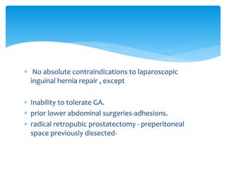  No absolute contraindications to laparoscopic
inguinal hernia repair , except
 Inability to tolerate GA.
 prior lower abdominal surgeries-adhesions.
 radical retropubic prostatectomy - preperitoneal
space previously dissected-
 