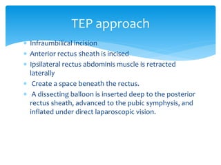  Infraumbilical incision
 Anterior rectus sheath is incised
 Ipsilateral rectus abdominis muscle is retracted
laterally
 Create a space beneath the rectus.
 A dissecting balloon is inserted deep to the posterior
rectus sheath, advanced to the pubic symphysis, and
inflated under direct laparoscopic vision.
TEP approach
 