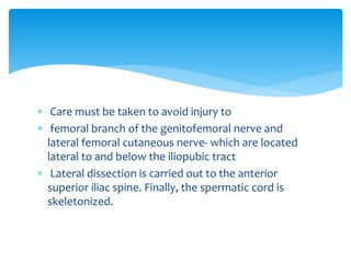  Care must be taken to avoid injury to
 femoral branch of the genitofemoral nerve and
lateral femoral cutaneous nerve- which are located
lateral to and below the iliopubic tract
 Lateral dissection is carried out to the anterior
superior iliac spine. Finally, the spermatic cord is
skeletonized.
 