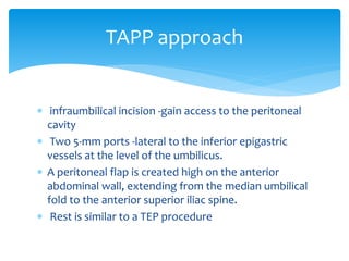  infraumbilical incision -gain access to the peritoneal
cavity
 Two 5-mm ports -lateral to the inferior epigastric
vessels at the level of the umbilicus.
 A peritoneal flap is created high on the anterior
abdominal wall, extending from the median umbilical
fold to the anterior superior iliac spine.
 Rest is similar to a TEP procedure
TAPP approach
 