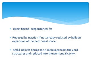  direct hernia- preperitoneal fat
 Reduced by traction if not already reduced by balloon
expansion of the peritoneal space.
 Small indirect hernia sac is mobilized from the cord
structures and reduced into the peritoneal cavity.
 