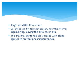  large sac -difficult to reduce
 So, the sac is divided with cautery near the internal
inguinal ring, leaving the distal sac in situ.
 The proximal peritoneal sac is closed with a loop
ligature to prevent pneumoperitoneum.
 