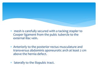  mesh is carefully secured with a tacking stapler to
Cooper ligament from the pubic tubercle to the
external iliac vein.
 Anteriorly to the posterior rectus musculature and
transversus abdominis aponeurotic arch at least 2 cm
above the hernia defect.
 laterally to the iliopubic tract.
 