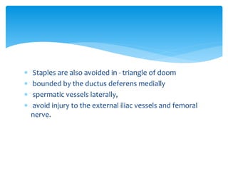  Staples are also avoided in - triangle of doom
 bounded by the ductus deferens medially
 spermatic vessels laterally,
 avoid injury to the external iliac vessels and femoral
nerve.
 