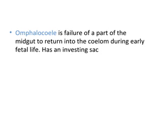 • Omphalocoele is failure of a part of the
midgut to return into the coelom during early
fetal life. Has an investing sac
 