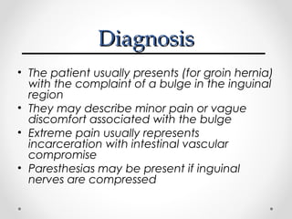 Diagnosis
• The patient usually presents (for groin hernia)
with the complaint of a bulge in the inguinal
region
• They may describe minor pain or vague
discomfort associated with the bulge
• Extreme pain usually represents
incarceration with intestinal vascular
compromise
• Paresthesias may be present if inguinal
nerves are compressed

 