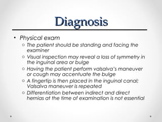 Diagnosis
• Physical exam
o The patient should be standing and facing the
examiner
o Visual inspection may reveal a loss of symmetry in
the inguinal area or bulge
o Having the patient perform valsalva’s maneuver
or cough may accentuate the bulge
o A fingertip is then placed in the inguinal canal;
Valsalva maneuver is repeated
o Differentiation between indirect and direct
hernias at the time of examination is not essential

 