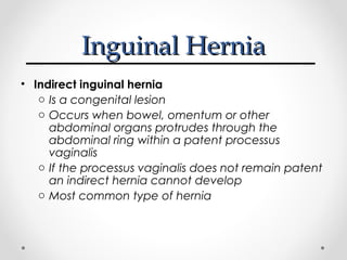 Inguinal Hernia
• Indirect inguinal hernia
o Is a congenital lesion
o Occurs when bowel, omentum or other
abdominal organs protrudes through the
abdominal ring within a patent processus
vaginalis
o If the processus vaginalis does not remain patent
an indirect hernia cannot develop
o Most common type of hernia

 