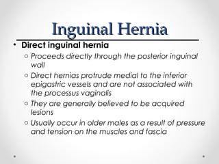 Inguinal Hernia
• Direct inguinal hernia
o Proceeds directly through the posterior inguinal
wall
o Direct hernias protrude medial to the inferior
epigastric vessels and are not associated with
the processus vaginalis
o They are generally believed to be acquired
lesions
o Usually occur in older males as a result of pressure
and tension on the muscles and fascia

 