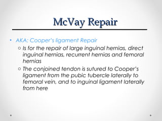 McVay Repair
• AKA: Cooper’s ligament Repair
o Is for the repair of large inguinal hernias, direct
inguinal hernias, recurrent hernias and femoral
hernias
o The conjoined tendon is sutured to Cooper’s
ligament from the pubic tubercle laterally to
femoral vein, and to inguinal ligament laterally
from here

 