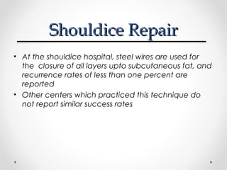 Shouldice Repair
• At the shouldice hospital, steel wires are used for
the closure of all layers upto subcutaneous fat, and
recurrence rates of less than one percent are
reported
• Other centers which practiced this technique do
not report similar success rates

 