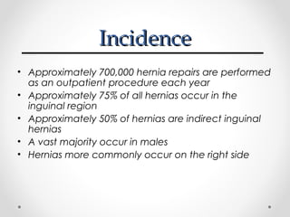Incidence
• Approximately 700,000 hernia repairs are performed
as an outpatient procedure each year
• Approximately 75% of all hernias occur in the
inguinal region
• Approximately 50% of hernias are indirect inguinal
hernias
• A vast majority occur in males
• Hernias more commonly occur on the right side

 