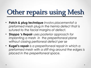 Other repairs using Mesh
• Patch & plug technique involvs placementof a
preformed mesh plug in the hernia defect that is
sutured to the facial margins of defect.
• Stoppa ‘s Repair uses posterior approach for
implanting a mesh in the preperitoneal plane
without closing peritoneal defect per se
• Kugel’s repair is a preperitoneal repair in which a
preformed mesh with a stiff ring around the edges is
placed in the preperitoneal space.

 
