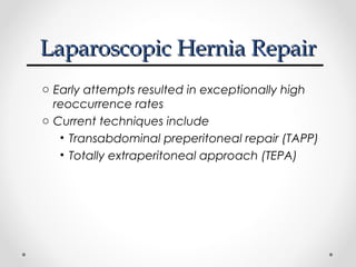 Laparoscopic Hernia Repair
o Early attempts resulted in exceptionally high
reoccurrence rates
o Current techniques include
• Transabdominal preperitoneal repair (TAPP)
• Totally extraperitoneal approach (TEPA)

 