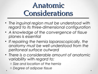 Anatomic
Considerations
• The inguinal region must be understood with
regard to its three-dimensional configuration
• A knowledge of the convergence of tissue
planes is essential
• If repairing the hernia laparoscopically, the
anatomy must be well understood from the
peritoneal surface outward
• There is a considerable amount of anatomic
variability with regard to:
o Size and location of the hernia
o Degree of adipose tissue

 