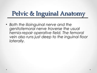 Pelvic & Inguinal Anatomy
• Both the ilioinguinal nerve and the
genitofemoral nerve traverse the usual
hernia-repair operative field. The femoral
vein also runs just deep to the inguinal floor
laterally.

 