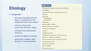 Etiology
• Acquired:
– the best-characterized risk
factor is weakness in the
abdominal wall musculature
– Chronic obstructive
pulmonary disease: direct
– increase intra-abdominal
pressure
– protective effect of obesity
– decreased collagen fiber
density in hernia patients
 