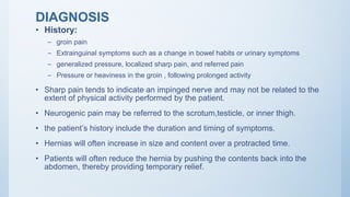 DIAGNOSIS
• History:
– groin pain
– Extrainguinal symptoms such as a change in bowel habits or urinary symptoms
– generalized pressure, localized sharp pain, and referred pain
– Pressure or heaviness in the groin , following prolonged activity
• Sharp pain tends to indicate an impinged nerve and may not be related to the
extent of physical activity performed by the patient.
• Neurogenic pain may be referred to the scrotum,testicle, or inner thigh.
• the patient’s history include the duration and timing of symptoms.
• Hernias will often increase in size and content over a protracted time.
• Patients will often reduce the hernia by pushing the contents back into the
abdomen, thereby providing temporary relief.
 