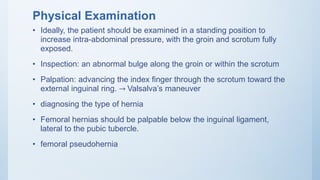Physical Examination
• Ideally, the patient should be examined in a standing position to
increase intra-abdominal pressure, with the groin and scrotum fully
exposed.
• Inspection: an abnormal bulge along the groin or within the scrotum
• Palpation: advancing the index finger through the scrotum toward the
external inguinal ring. → Valsalva’s maneuver
• diagnosing the type of hernia
• Femoral hernias should be palpable below the inguinal ligament,
lateral to the pubic tubercle.
• femoral pseudohernia
 