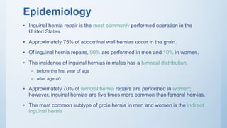 Epidemiology
• Inguinal hernia repair is the most commonly performed operation in the
United States.
• Approximately 75% of abdominal wall hernias occur in the groin.
• Of inguinal hernia repairs, 90% are performed in men and 10% in women.
• The incidence of inguinal hernias in males has a bimodal distribution.
– before the first year of age
– after age 40
• Approximately 70% of femoral hernia repairs are performed in women;
however, inguinal hernias are five times more common than femoral hernias.
• The most common subtype of groin hernia in men and women is the indirect
inguinal hernia
 