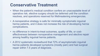 Conservative Treatment
• When the patient’s medical condition confers an unacceptable level of
operative risk, elective surgery should be deferred until the condition
resolves, and operations reserved for lifethreatening emergencies.
• A nonoperative strategy is safe for minimally symptomatic inguinal
hernia patients, and it does not increase the risk of developing hernia
complications.
• no difference in intent-to-treat outcomes, quality of life, or cost-
effectiveness between nonoperative management and elective repair
among healthy inguinal hernia patients.
• A 2012 systematic reviewfound that 72% of asymptomatic inguinal
hernia patients developed symptoms (mostly pain) and had surgical
repair within 7.5 years of diagnosis.
 