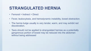 STRANGULATED HERNIA
• Femoral > Indirect > Direct
• Fever, leukocytosis, and hemodynamic instability, bowel obstraction.
• The hernia bulge usually is very tender, warm, and may exhibit red
discoloration.
• Taxis should not be applied to strangulated hernias as a potentially
gangrenous portion of bowel may be reduced into the abdomen
without being addressed
 