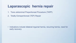Laparascopic hernia repair
1. Trans abdominal Preperitoneal Procedure (TAPP)
2. Totally Extraperitoneal (TEP) Repair
• Indications include bilateral inguinal hernia, recurring hernia, need for
early recovery
 