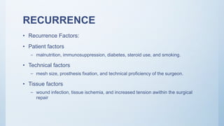 RECURRENCE
• Recurrence Factors:
• Patient factors
– malnutrition, immunosuppression, diabetes, steroid use, and smoking.
• Technical factors
– mesh size, prosthesis fixation, and technical proficiency of the surgeon.
• Tissue factors
– wound infection, tissue ischemia, and increased tension awithin the surgical
repair
 