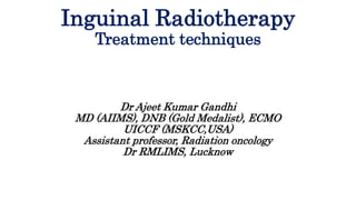 Inguinal Radiotherapy
Treatment techniques
Dr Ajeet Kumar Gandhi
MD (AIIMS), DNB (Gold Medalist), ECMO
UICCF (MSKCC,USA)
Assistant professor, Radiation oncology
Dr RMLIMS, Lucknow
 