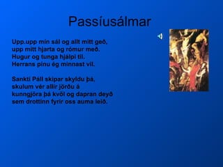 Passíusálmar  Upp.upp mín sál og allt mitt geð, upp mitt hjarta og rómur með. Hugur og tunga hjálpi til.  Herrans pínu ég minnast vil. Sankti Páll skipar skyldu þá, skulum vér allir jörðu á kunngjöra þá kvöl og dapran deyð sem drottinn fyrir oss auma leið.   