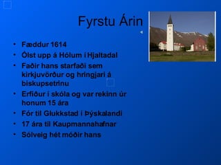 Fyrstu Árin Fæddur 1614 Ólst upp á Hólum í Hjaltadal Faðir hans starfaði sem kirkjuvörður og hringjari á biskupsetrinu Erfiður í skóla og var rekinn úr honum 15 ára Fór til Glukkstad í Þýskalandi 17 ára til Kaupmannahafnar Sólveig hét móðir hans 