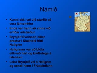 Námið Kunni ekki vel við starfið að vera járnsmiður Enda var hann að vinna við erfiðar aðstæður Brynjólf Sveinson síðar prestur í Skálholti hitti Hallgrím Hallgrímur var að blóta eithvað hart og kröftulega á íslensku Leist Brynjólf vel á Hallgrím og sendi hann í Frúaskólann  