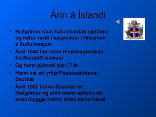 Árin á Íslandi Hallgrímur mun hafa stundað sjóróðra og hefur verið í kaupvinnu í Hraunum á Suðurnesjum Árið 1644 fær hann Hvalnesprestkall frá Brynjólfi biskupi Og hann þjónaði þar í 7 ár Hann var að yrkja Passíusálmana í Saurbæ Árið 1662 brann Saurbær en Hallgrímur og aðrir menn ætluðu að endurbyggja bæinn strax sama haust 