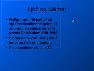 Ljóð og Sálmar Hallgrímur lifði það af að sjá Passíusálmana gefna út af prenti en sálmarnir voru prentaðir á Hólum árið 1666 Ljóðin hans voru fræg hér á landi og í öðrum löndum Passíusálmar eru alls 50 