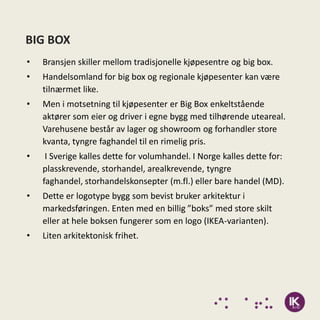 BIG BOX
•   Bransjen skiller mellom tradisjonelle kjøpesentre og big box.
•   Handelsomland for big box og regionale kjøpesenter kan være
    tilnærmet like.
•   Men i motsetning til kjøpesenter er Big Box enkeltstående
    aktører som eier og driver i egne bygg med tilhørende uteareal.
    Varehusene består av lager og showroom og forhandler store
    kvanta, tyngre faghandel til en rimelig pris.
•    I Sverige kalles dette for volumhandel. I Norge kalles dette for:
    plasskrevende, storhandel, arealkrevende, tyngre
    faghandel, storhandelskonsepter (m.fl.) eller bare handel (MD).
•   Dette er logotype bygg som bevist bruker arkitektur i
    markedsføringen. Enten med en billig ”boks” med store skilt
    eller at hele boksen fungerer som en logo (IKEA-varianten).
•   Liten arkitektonisk frihet.
 