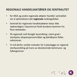 REGIONALE HANDELSAKTØRER OG SENTRALITET
•   for IKEA og andre regionale aktører handler sentralitet
    om å optimalisere det regionale nedslagsfeltet.
•   Sentralt for regionale handelsaktører betyr ikke
    nødvendigvis i bysentrum fordi kundene kommer fra
    flere tettsteder.
•   På regionalt nivå foregår byutvikling i sterk grad i
    storbyens ekspansjonsområder og båndbyens felles
    vekstsoner.
•   Vi må derfor utvikle metoder for å planlegge en regional
    storbyutvikling på tvers av eksisterende kommune- og
    fylkesgrenser.
 