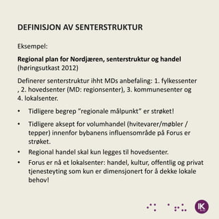 DEFINISJON AV SENTERSTRUKTUR

Eksempel:
Regional plan for Nordjæren, senterstruktur og handel
(høringsutkast 2012)
Definerer senterstruktur ihht MDs anbefaling: 1. fylkessenter
, 2. hovedsenter (MD: regionsenter), 3. kommunesenter og
4. lokalsenter.
•   Tidligere begrep ”regionale målpunkt” er strøket!
•   Tidligere aksept for volumhandel (hvitevarer/møbler /
    tepper) innenfor bybanens influensområde på Forus er
    strøket.
•   Regional handel skal kun legges til hovedsenter.
•   Forus er nå et lokalsenter: handel, kultur, offentlig og privat
    tjenesteyting som kun er dimensjonert for å dekke lokale
    behov!
 