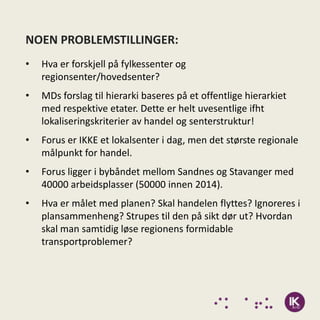 NOEN PROBLEMSTILLINGER:
•   Hva er forskjell på fylkessenter og
    regionsenter/hovedsenter?
•   MDs forslag til hierarki baseres på et offentlige hierarkiet
    med respektive etater. Dette er helt uvesentlige ifht
    lokaliseringskriterier av handel og senterstruktur!
•   Forus er IKKE et lokalsenter i dag, men det største regionale
    målpunkt for handel.
•   Forus ligger i bybåndet mellom Sandnes og Stavanger med
    40000 arbeidsplasser (50000 innen 2014).
•   Hva er målet med planen? Skal handelen flyttes? Ignoreres i
    plansammenheng? Strupes til den på sikt dør ut? Hvordan
    skal man samtidig løse regionens formidable
    transportproblemer?
 