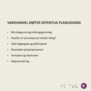 VAREHANDEL MØTER OFFENTLIG PLANLEGGING

• Min bakgrunn og erfaringsgrunnlag

• Hvorfor er kunnskap om handel viktig?

• Ulike fagbegrep og definisjoner

• Eksempler på planprosesser

• Transport og reisevaner

• Oppsummering
 