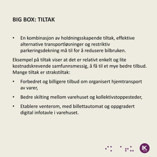 BIG BOX: TILTAK

•   En kombinasjon av holdningsskapende tiltak, effektive
    alternative transportløsninger og restriktiv
    parkeringsdekning må til for å redusere bilbruken.
Eksempel på tiltak viser at det er relativt enkelt og lite
kostnadskrevende samfunnsmessig, å få til et mye bedre tilbud.
Mange tiltak er strakstiltak:
•   Forbedret og billigere tilbud om organisert hjemtransport
    av varer,
•   Bedre skilting mellom varehuset og kollektivstoppesteder,
•   Etablere venterom, med billettautomat og oppgradert
    digital infotavle i varehuset.
 