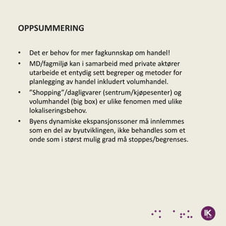 OPPSUMMERING

•   Det er behov for mer fagkunnskap om handel!
•   MD/fagmiljø kan i samarbeid med private aktører
    utarbeide et entydig sett begreper og metoder for
    planlegging av handel inkludert volumhandel.
•   ”Shopping”/dagligvarer (sentrum/kjøpesenter) og
    volumhandel (big box) er ulike fenomen med ulike
    lokaliseringsbehov.
•   Byens dynamiske ekspansjonssoner må innlemmes
    som en del av byutviklingen, ikke behandles som et
    onde som i størst mulig grad må stoppes/begrenses.
 