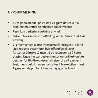 OPPSUMMERING

•   All regional handel på et sted vil gjøre det enkelt å
    etablere målrettet og effektive kollektivtilbud.
•   Restriktiv parkeringsdekning er viktig!
•   Enkle tiltak kan ha stor effekt og kan innføres raskt hvis
    ønskelig.
•   Vi greier verken å løse transportutfordringene, eller å
    lage robuste bysamfunn hvis offentlige aktører
    fortsetter å bruke så mye tid og ressurser på å kutte
    etasjer, legge inn særbestemmelser om arkitektoniske
    detaljer for Big-Box-aktører vi reiser til ca 7 ganger i
    året, mens befolkningen fortsetter å bruke bilen minst
    1 gang om dagen for å handle dagligvarer lokalt!
 