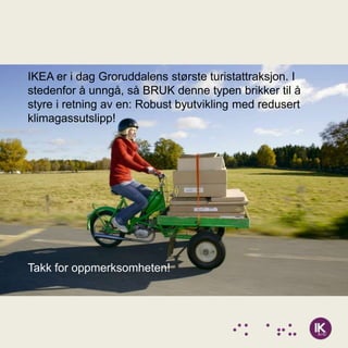 IKEA er i dag Groruddalens største turistattraksjon. I
stedenfor å unngå, så BRUK denne typen brikker til å
styre i retning av en: Robust byutvikling med redusert
klimagassutslipp!




Takk for oppmerksomheten!
 
