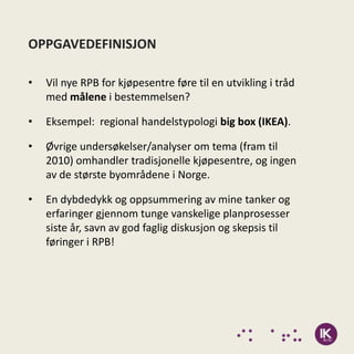 OPPGAVEDEFINISJON

•   Vil nye RPB for kjøpesentre føre til en utvikling i tråd
    med målene i bestemmelsen?

•   Eksempel: regional handelstypologi big box (IKEA).

•   Øvrige undersøkelser/analyser om tema (fram til
    2010) omhandler tradisjonelle kjøpesentre, og ingen
    av de største byområdene i Norge.

•   En dybdedykk og oppsummering av mine tanker og
    erfaringer gjennom tunge vanskelige planprosesser
    siste år, savn av god faglig diskusjon og skepsis til
    føringer i RPB!
 