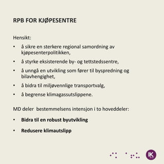 RPB FOR KJØPESENTRE

Hensikt:
•   å sikre en sterkere regional samordning av
    kjøpesenterpolitikken,
•   å styrke eksisterende by- og tettstedssentre,
•   å unngå en utvikling som fører til byspredning og
    bilavhengighet,
•   å bidra til miljøvennlige transportvalg,
•   å begrense klimagassutslippene.

MD deler bestemmelsens intensjon i to hoveddeler:
•   Bidra til en robust byutvikling
•   Redusere klimautslipp
 